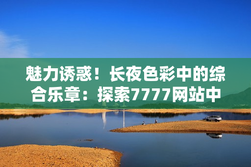 魅力誘惑！長夜色彩中的綜合樂章：探索7777網(wǎng)站中的色情世界