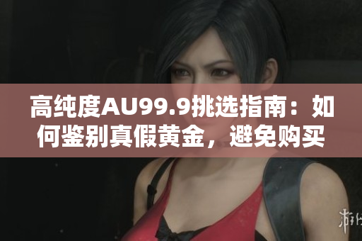 高純度AU99.9挑選指南：如何鑒別真假黃金，避免購買假冒偽劣商品