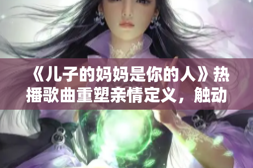 《兒子的媽媽是你的人》熱播歌曲重塑親情定義，觸動千萬父母心弦