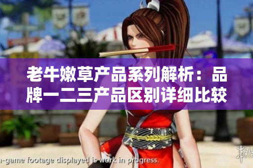 老牛嫩草產(chǎn)品系列解析：品牌一二三產(chǎn)品區(qū)別詳細比較