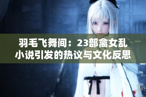 羽毛飛舞間：23部禽女亂小說引發(fā)的熱議與文化反思