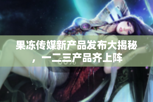 果凍傳媒新產(chǎn)品發(fā)布大揭秘，一二三產(chǎn)品齊上陣