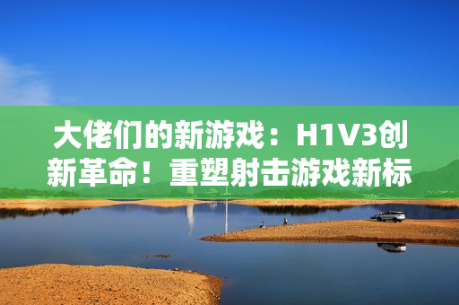 大佬們的新游戲：H1V3創(chuàng)新革命！重塑射擊游戲新標(biāo)桿，全新玩法引領(lǐng)熱潮