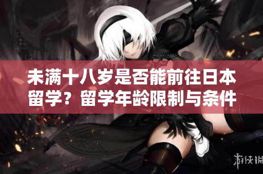 未滿十八歲是否能前往日本留學(xué)？留學(xué)年齡限制與條件詳解