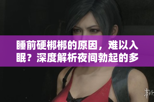 睡前硬梆梆的原因，難以入眠？深度解析夜間勃起的多種可能因素