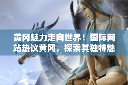 黃岡魅力走向世界！國際網(wǎng)站熱議黃岡，探索其獨(dú)特魅力