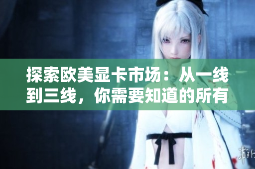探索歐美顯卡市場：從一線到三線，你需要知道的所有信息