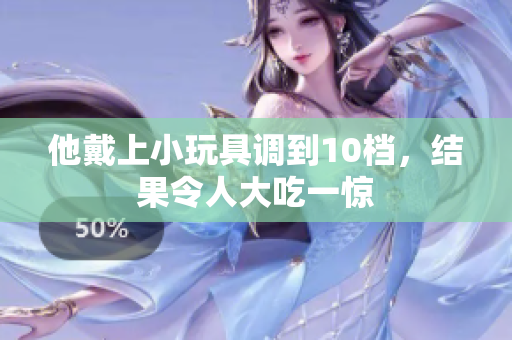 他戴上小玩具調(diào)到10檔，結(jié)果令人大吃一驚