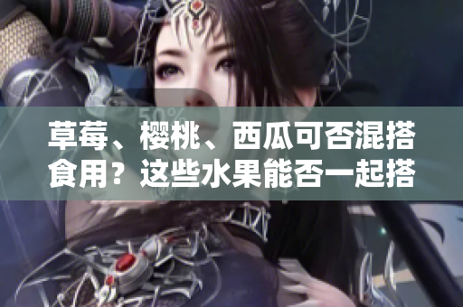 草莓、櫻桃、西瓜可否混搭食用？這些水果能否一起搭配食用？
