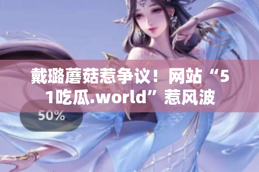 戴璐蘑菇惹爭(zhēng)議！網(wǎng)站“51吃瓜.world”惹風(fēng)波