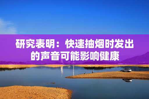 研究表明：快速抽煙時(shí)發(fā)出的聲音可能影響健康