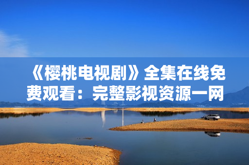 《櫻桃電視劇》全集在線免費觀看：完整影視資源一網打盡!