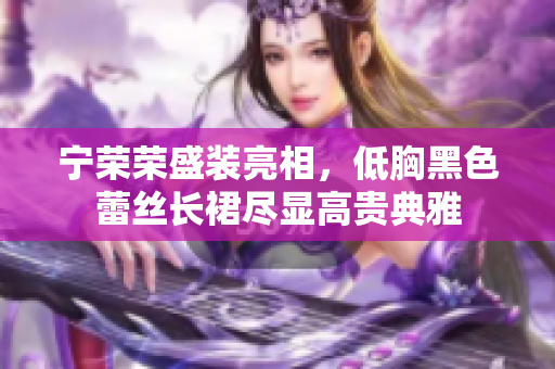 寧榮榮盛裝亮相，低胸黑色蕾絲長裙盡顯高貴典雅