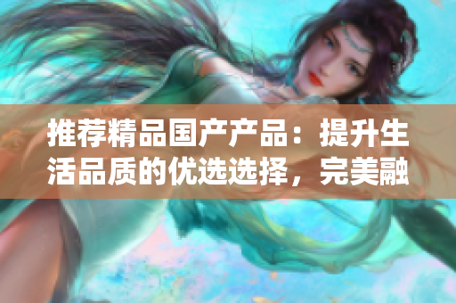 推薦精品國產(chǎn)產(chǎn)品：提升生活品質(zhì)的優(yōu)選選擇，完美融合創(chuàng)新與傳統(tǒng)