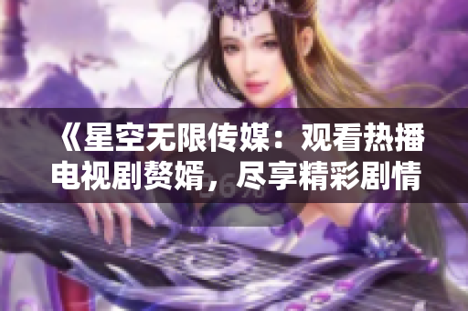 《星空無限傳媒：觀看熱播電視劇贅婿，盡享精彩劇情》
