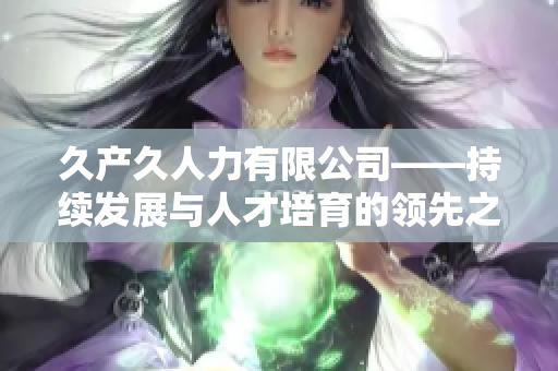 久產(chǎn)久人力有限公司——持續(xù)發(fā)展與人才培育的領(lǐng)先之選