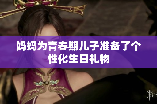 媽媽為青春期兒子準(zhǔn)備了個(gè)性化生日禮物