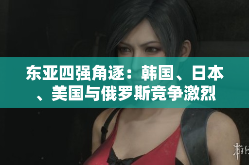 東亞四強(qiáng)角逐：韓國(guó)、日本、美國(guó)與俄羅斯競(jìng)爭(zhēng)激烈