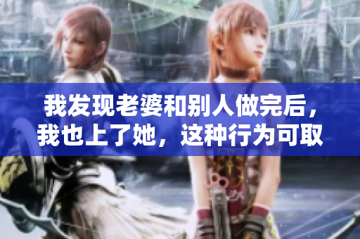 我發(fā)現(xiàn)老婆和別人做完后，我也上了她，這種行為可取嗎？