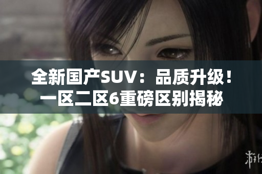 全新國(guó)產(chǎn)SUV：品質(zhì)升級(jí)！一區(qū)二區(qū)6重磅區(qū)別揭秘
