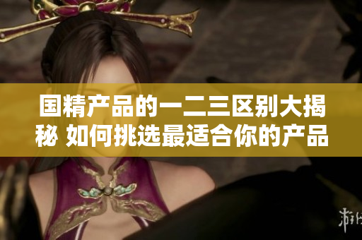 國精產(chǎn)品的一二三區(qū)別大揭秘 如何挑選最適合你的產(chǎn)品？