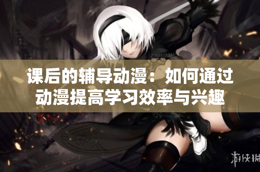 課后的輔導(dǎo)動(dòng)漫：如何通過動(dòng)漫提高學(xué)習(xí)效率與興趣