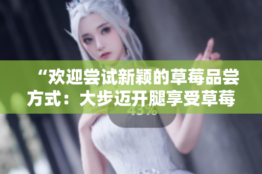 “歡迎嘗試新穎的草莓品嘗方式：大步邁開腿享受草莓盛宴！”