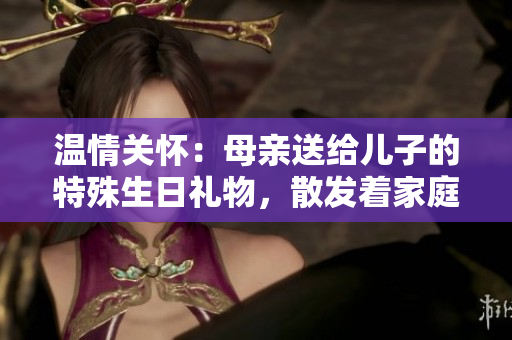 溫情關(guān)懷：母親送給兒子的特殊生日禮物，散發(fā)著家庭的溫暖與關(guān)愛(ài)