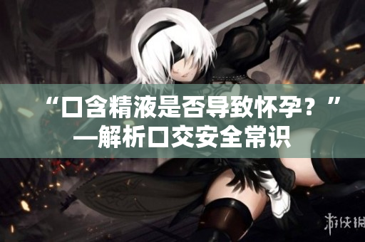 “口含精液是否導(dǎo)致懷孕？”—解析口交安全常識(shí)