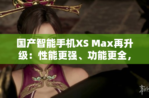 國產(chǎn)智能手機(jī)XS Max再升級：性能更強(qiáng)、功能更全，堪比進(jìn)口機(jī)！