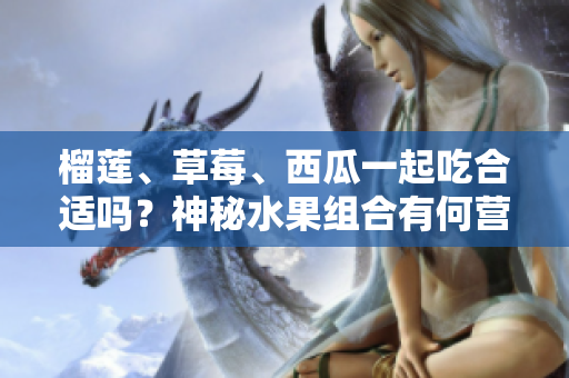 榴蓮、草莓、西瓜一起吃合適嗎？神秘水果組合有何營養(yǎng)價值？