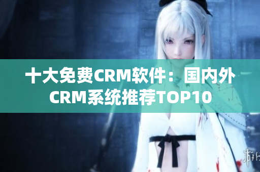 十大免費(fèi)CRM軟件：國內(nèi)外CRM系統(tǒng)推薦TOP10