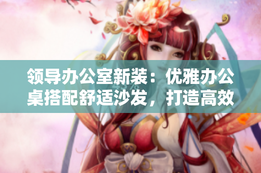 領(lǐng)導(dǎo)辦公室新裝：優(yōu)雅辦公桌搭配舒適沙發(fā)，打造高效辦公環(huán)境