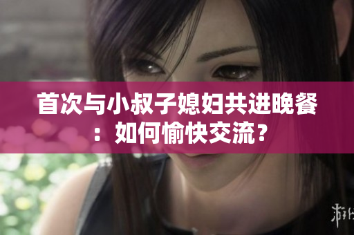 首次與小叔子媳婦共進晚餐：如何愉快交流？