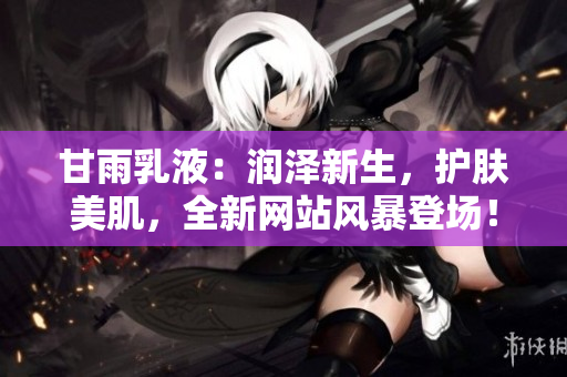 甘雨乳液：潤(rùn)澤新生，護(hù)膚美肌，全新網(wǎng)站風(fēng)暴登場(chǎng)！