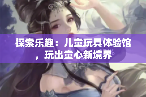 探索樂趣：兒童玩具體驗(yàn)館，玩出童心新境界
