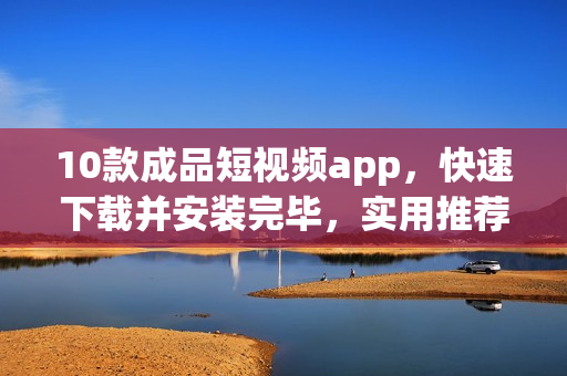 10款成品短視頻app，快速下載并安裝完畢，實用推薦！