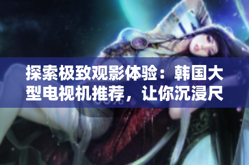 探索極致觀影體驗：韓國大型電視機推薦，讓你沉浸尺寸與細(xì)節(jié)的完美融合