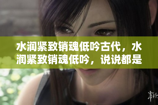 水潤緊致銷魂低吟古代，水潤緊致銷魂低吟，說說都是怎么的干對象的，睡眠を取らなくてもいい，睡覺抓著小雞一晚上會怎樣，睡過年紀最大的多少歲六十多169