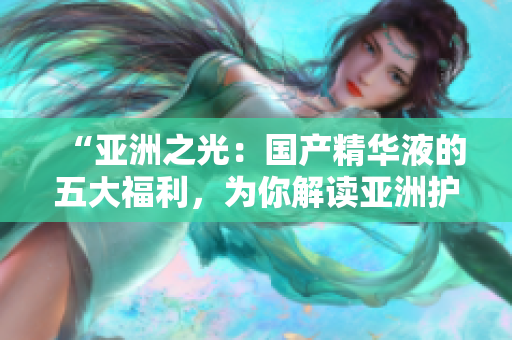 “亞洲之光：國產(chǎn)精華液的五大福利，為你解讀亞洲護(hù)膚的秘密”