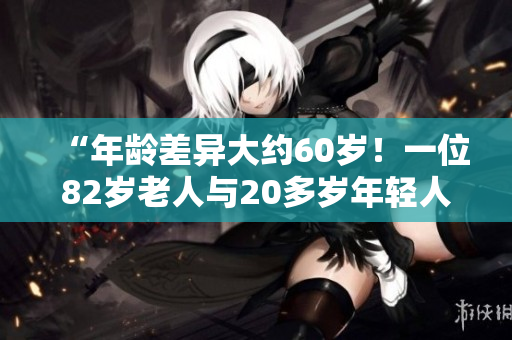 “年齡差異大約60歲！一位82歲老人與20多歲年輕人之間的不尋常關(guān)系”