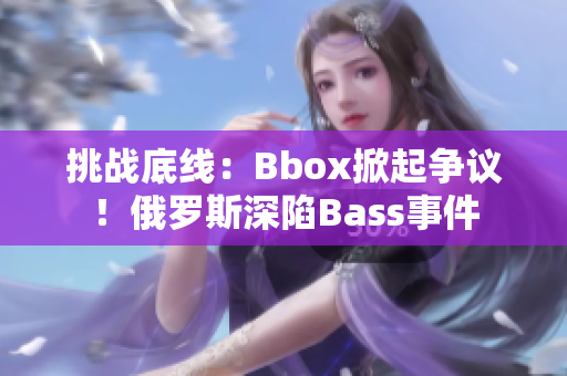 挑戰(zhàn)底線：Bbox掀起爭議！俄羅斯深陷Bass事件