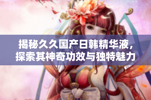 揭秘久久國(guó)產(chǎn)日韓精華液，探索其神奇功效與獨(dú)特魅力