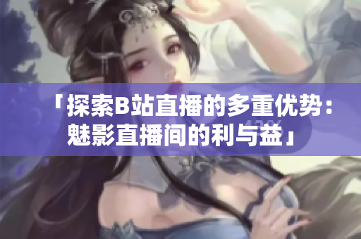 「探索B站直播的多重優(yōu)勢(shì)：魅影直播間的利與益」