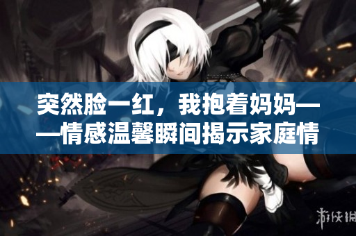 突然臉一紅，我抱著媽媽——情感溫馨瞬間揭示家庭情感。