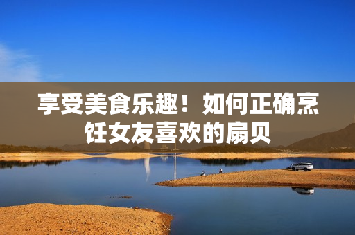 享受美食樂趣！如何正確烹飪女友喜歡的扇貝