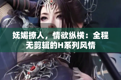 嫵媚撩人，情欲縱橫：全程無剪輯的H系列風情