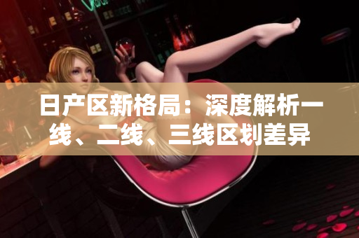 日產(chǎn)區(qū)新格局：深度解析一線、二線、三線區(qū)劃差異