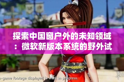 探索中國窗戶外的未知領(lǐng)域：微軟新版本系統(tǒng)的野外試驗
