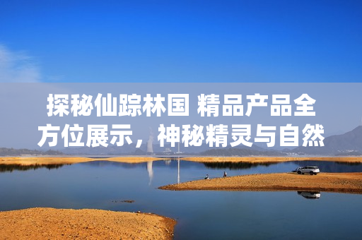 探秘仙蹤林國 精品產(chǎn)品全方位展示，神秘精靈與自然奇觀的完美結合